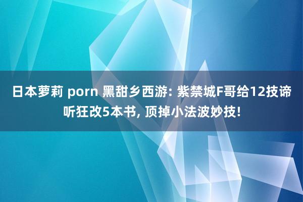 日本萝莉 porn 黑甜乡西游: 紫禁城F哥给12技谛听狂改5本书， 顶掉小法波妙技!