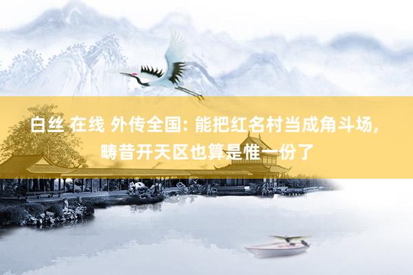 白丝 在线 外传全国: 能把红名村当成角斗场， 畴昔开天区也算是惟一份了