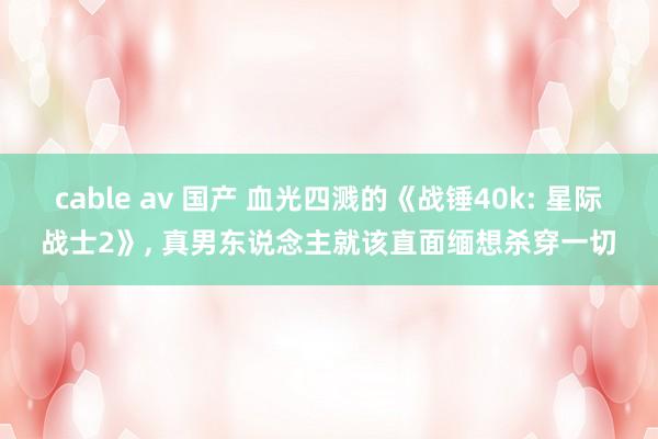 cable av 国产 血光四溅的《战锤40k: 星际战士2》， 真男东说念主就该直面缅想杀穿一切