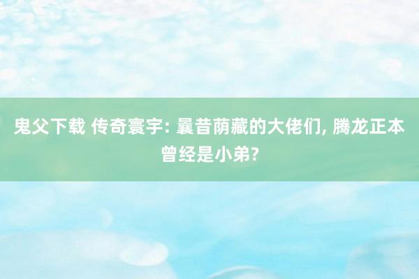 鬼父下载 传奇寰宇: 曩昔荫藏的大佬们， 腾龙正本曾经是小弟?