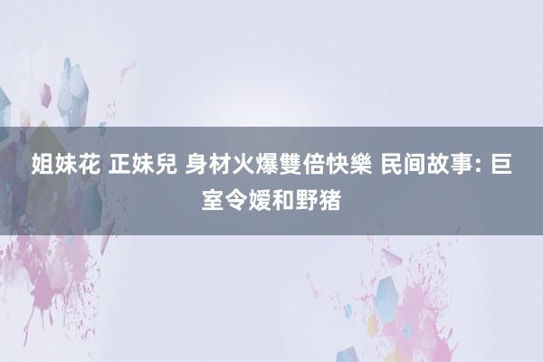 姐妹花 正妹兒 身材火爆雙倍快樂 民间故事: 巨室令嫒和野猪