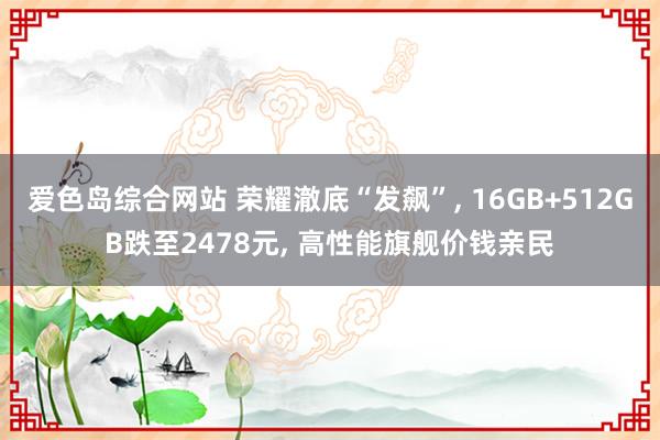 爱色岛综合网站 荣耀澈底“发飙”, 16GB+512GB跌至2478元, 高性能旗舰价钱亲民