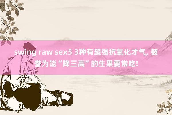 swing raw sex5 3种有超强抗氧化才气， 被誉为能“降三高”的生果要常吃!