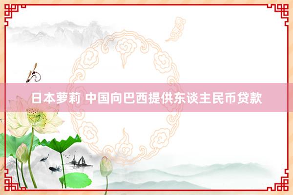 日本萝莉 中国向巴西提供东谈主民币贷款