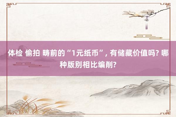 体检 偷拍 畴前的“1元纸币”， 有储藏价值吗? 哪种版别相比编削?