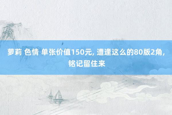 萝莉 色情 单张价值150元， 遭逢这么的80版2角， 铭记留住来