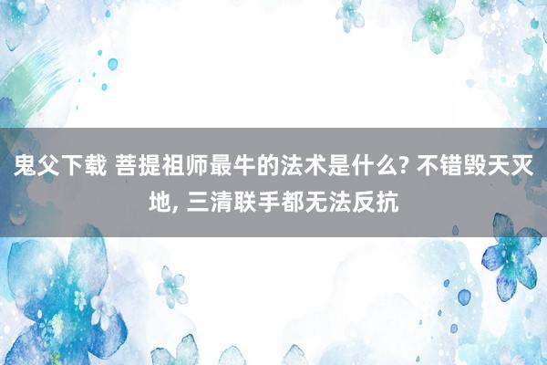 鬼父下载 菩提祖师最牛的法术是什么? 不错毁天灭地， 三清联手都无法反抗