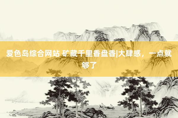 爱色岛综合网站 矿藏千里香盘香|大肆感，一点就够了