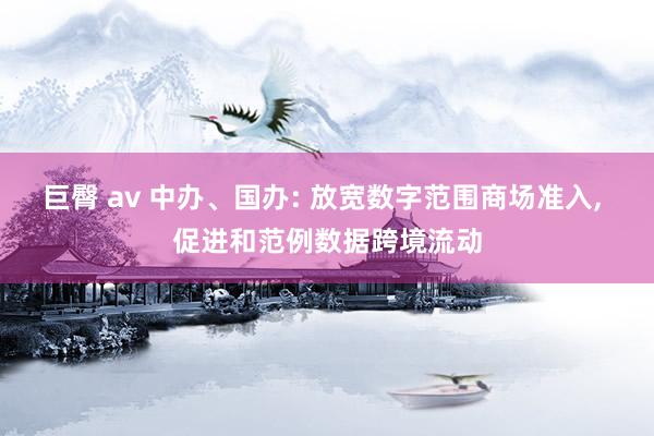 巨臀 av 中办、国办: 放宽数字范围商场准入， 促进和范例数据跨境流动