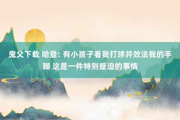 鬼父下载 哈登: 有小孩子看我打球并效法我的手脚 这是一件特别蹙迫的事情