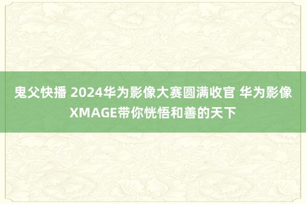 鬼父快播 2024华为影像大赛圆满收官 华为影像XMAGE带你恍悟和善的天下