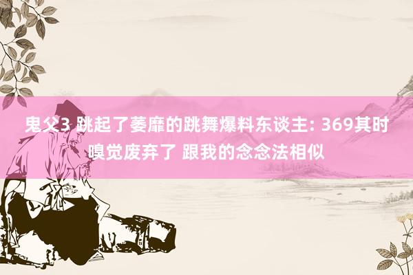 鬼父3 跳起了萎靡的跳舞爆料东谈主: 369其时嗅觉废弃了 跟我的念念法相似