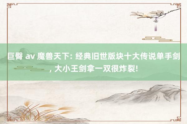 巨臀 av 魔兽天下: 经典旧世版块十大传说单手剑， 大小王剑拿一双很炸裂!