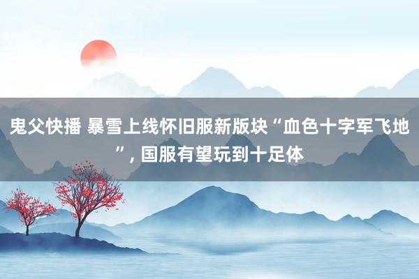 鬼父快播 暴雪上线怀旧服新版块“血色十字军飞地”, 国服有望玩到十足体