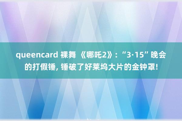 queencard 裸舞 《哪吒2》: “3·15”晚会的打假锤, 锤破了好莱坞大片的金钟罩!