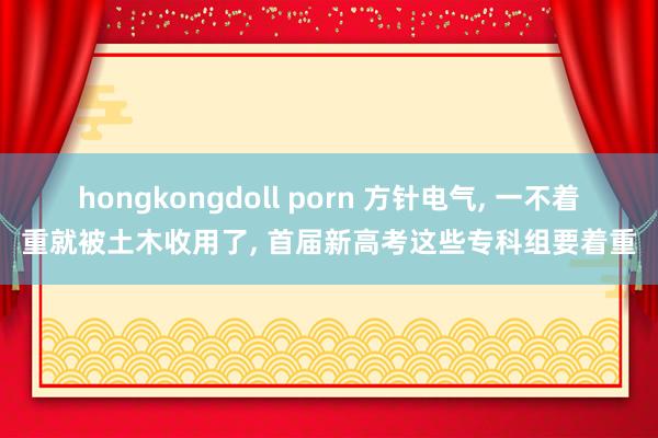 hongkongdoll porn 方针电气， 一不着重就被土木收用了， 首届新高考这些专科组要着重