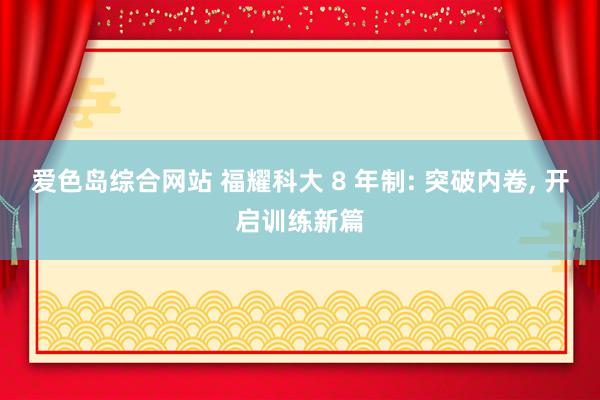 爱色岛综合网站 福耀科大 8 年制: 突破内卷， 开启训练新篇