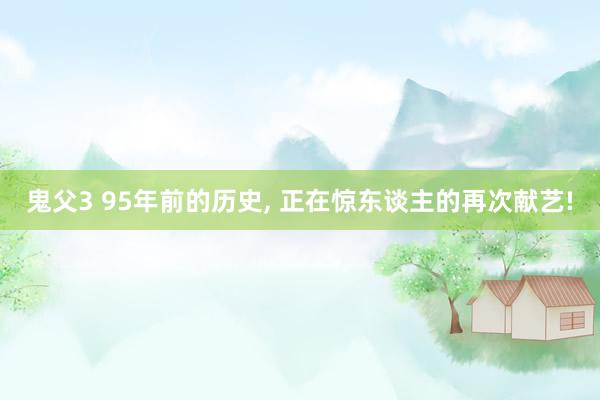鬼父3 95年前的历史， 正在惊东谈主的再次献艺!