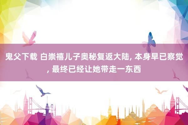 鬼父下载 白崇禧儿子奥秘复返大陆， 本身早已察觉， 最终已经让她带走一东西