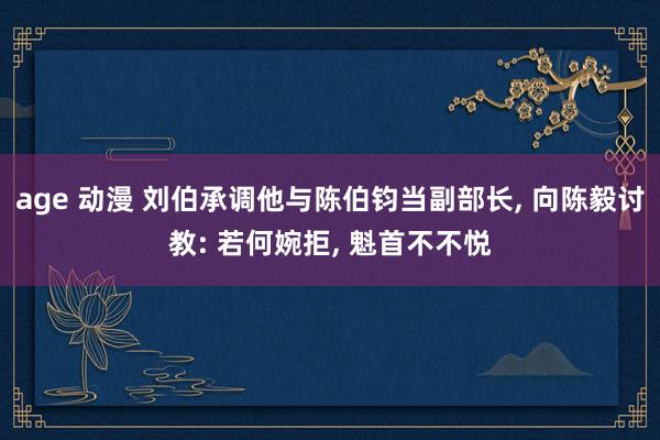 age 动漫 刘伯承调他与陈伯钧当副部长， 向陈毅讨教: 若何婉拒， 魁首不不悦