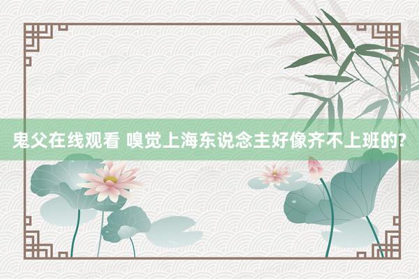 鬼父在线观看 嗅觉上海东说念主好像齐不上班的?