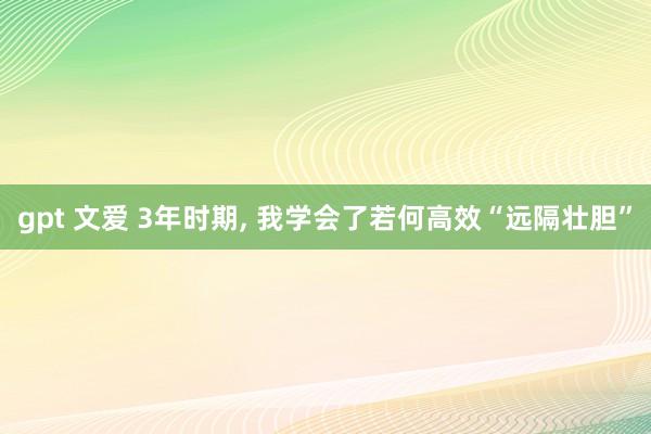 gpt 文爱 3年时期， 我学会了若何高效“远隔壮胆”