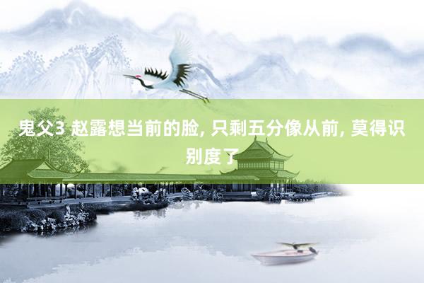鬼父3 赵露想当前的脸， 只剩五分像从前， 莫得识别度了