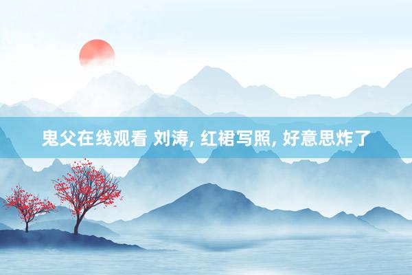 鬼父在线观看 刘涛， 红裙写照， 好意思炸了