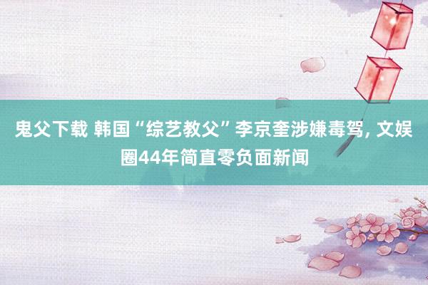 鬼父下载 韩国“综艺教父”李京奎涉嫌毒驾， 文娱圈44年简直零负面新闻