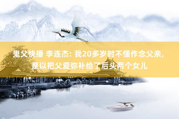 鬼父快播 李连杰: 我20多岁时不懂作念父亲， 是以把父爱弥补给了后头两个女儿