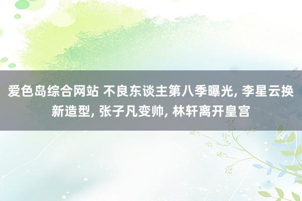 爱色岛综合网站 不良东谈主第八季曝光， 李星云换新造型， 张子凡变帅， 林轩离开皇宫