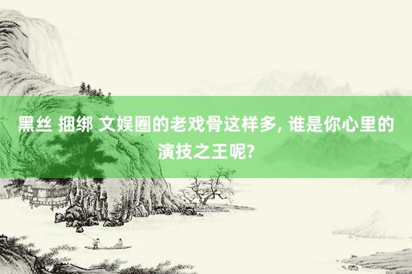 黑丝 捆绑 文娱圈的老戏骨这样多， 谁是你心里的演技之王呢?
