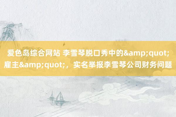 爱色岛综合网站 李雪琴脱口秀中的&quot;雇主&quot;，实名举报李雪琴公司财务问题