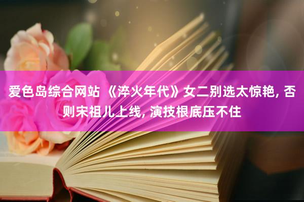 爱色岛综合网站 《淬火年代》女二别选太惊艳， 否则宋祖儿上线， 演技根底压不住