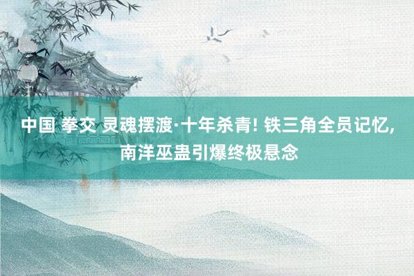 中国 拳交 灵魂摆渡·十年杀青! 铁三角全员记忆， 南洋巫蛊引爆终极悬念